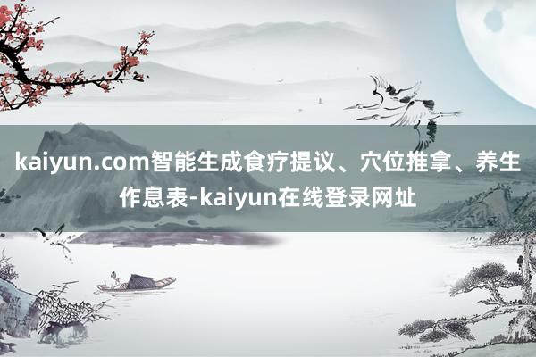 kaiyun.com智能生成食疗提议、穴位推拿、养生作息表-kaiyun在线登录网址