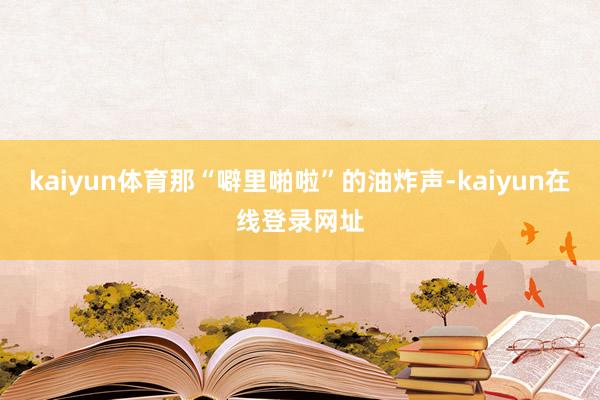 kaiyun体育那“噼里啪啦”的油炸声-kaiyun在线登录网址