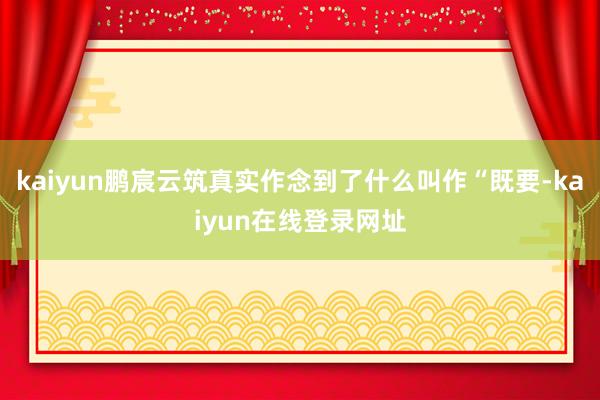 kaiyun鹏宸云筑真实作念到了什么叫作“既要-kaiyun在线登录网址