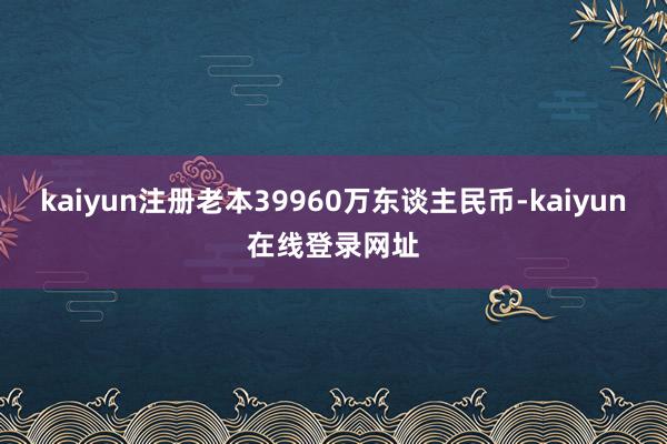 kaiyun注册老本39960万东谈主民币-kaiyun在线登录网址