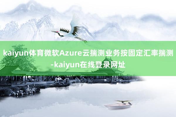 kaiyun体育微软Azure云揣测业务按固定汇率揣测-kaiyun在线登录网址