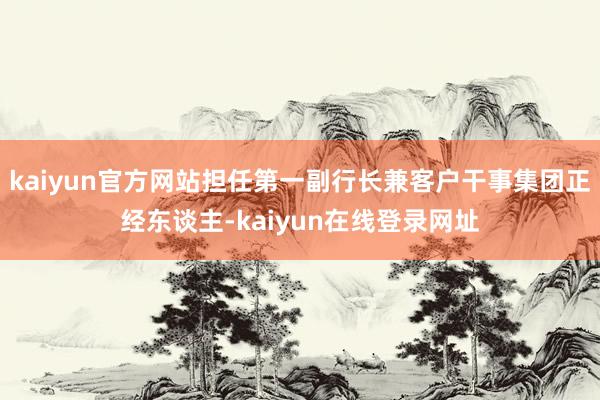 kaiyun官方网站担任第一副行长兼客户干事集团正经东谈主-kaiyun在线登录网址