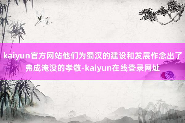 kaiyun官方网站他们为蜀汉的建设和发展作念出了弗成淹没的孝敬-kaiyun在线登录网址