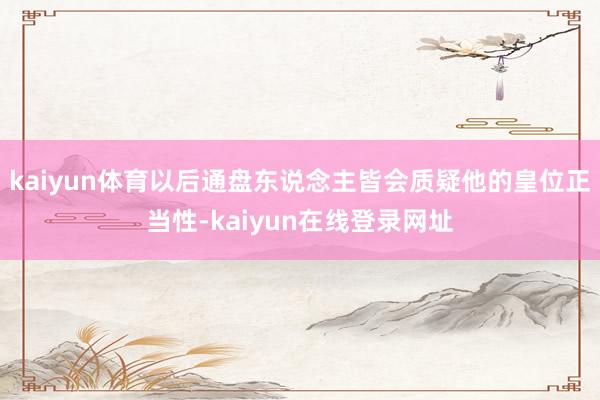 kaiyun体育以后通盘东说念主皆会质疑他的皇位正当性-kaiyun在线登录网址