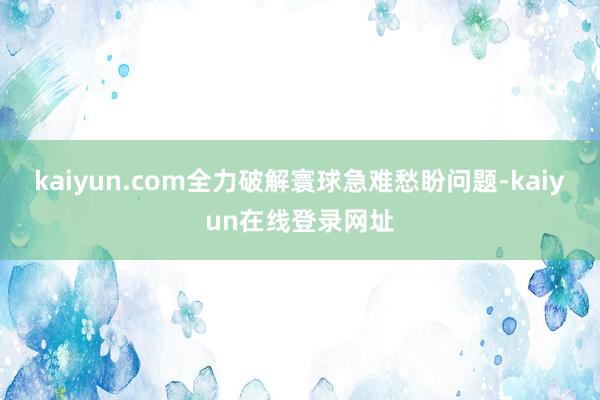 kaiyun.com全力破解寰球急难愁盼问题-kaiyun在线登录网址