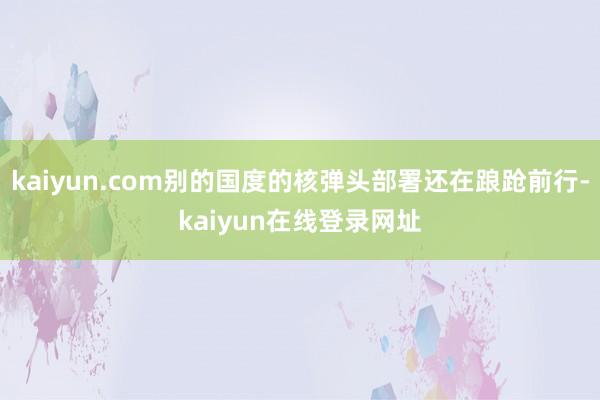 kaiyun.com别的国度的核弹头部署还在踉跄前行-kaiyun在线登录网址