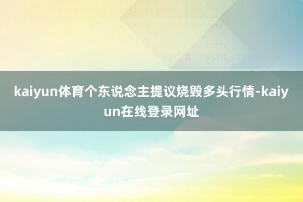 kaiyun体育个东说念主提议烧毁多头行情-kaiyun在线登录网址