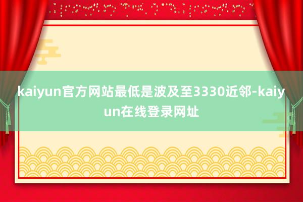 kaiyun官方网站最低是波及至3330近邻-kaiyun在线登录网址
