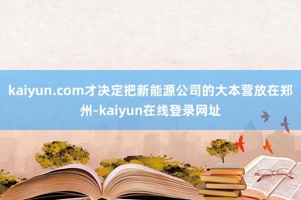 kaiyun.com才决定把新能源公司的大本营放在郑州-kaiyun在线登录网址