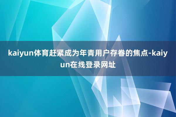 kaiyun体育赶紧成为年青用户存眷的焦点-kaiyun在线登录网址