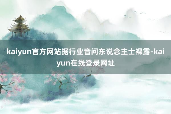 kaiyun官方网站据行业音问东说念主士裸露-kaiyun在线登录网址