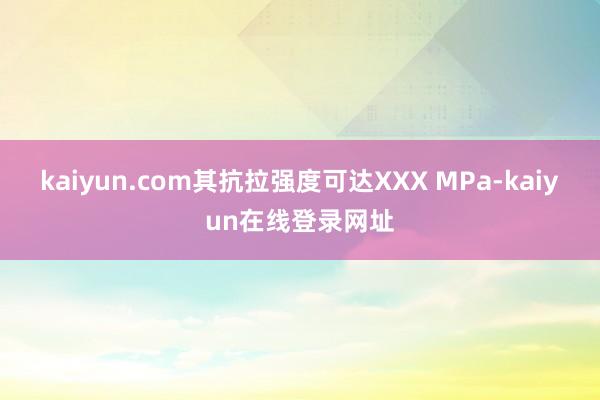 kaiyun.com其抗拉强度可达XXX MPa-kaiyun在线登录网址