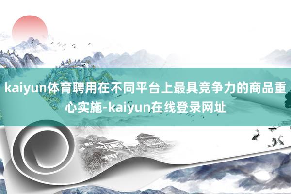 kaiyun体育聘用在不同平台上最具竞争力的商品重心实施-kaiyun在线登录网址