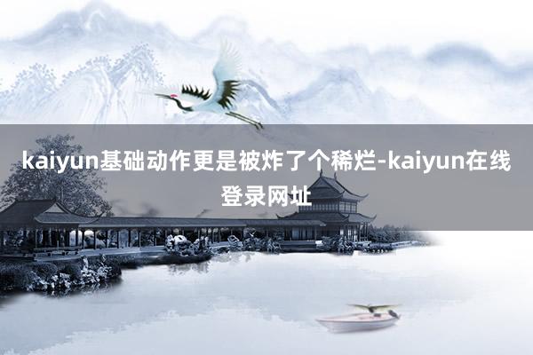kaiyun基础动作更是被炸了个稀烂-kaiyun在线登录网址