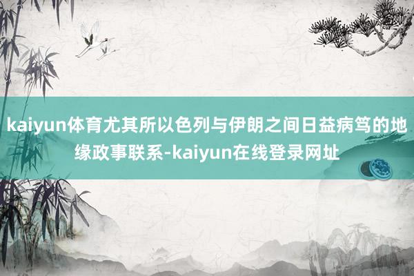 kaiyun体育尤其所以色列与伊朗之间日益病笃的地缘政事联系-kaiyun在线登录网址