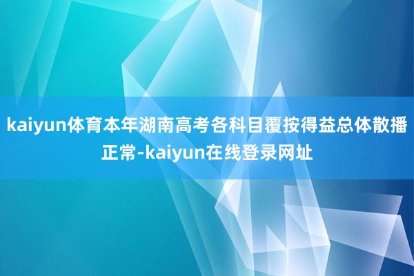 kaiyun体育本年湖南高考各科目覆按得益总体散播正常-kaiyun在线登录网址