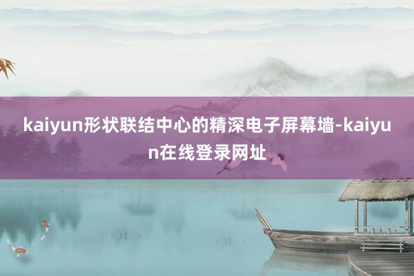 kaiyun形状联结中心的精深电子屏幕墙-kaiyun在线登录网址
