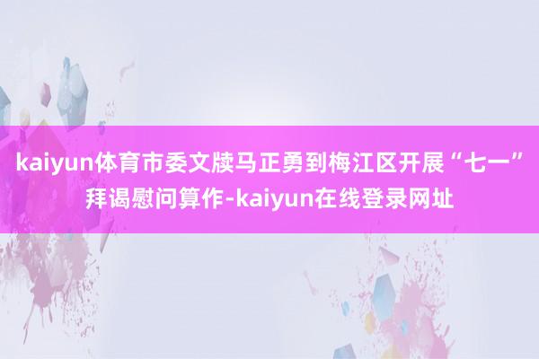 kaiyun体育市委文牍马正勇到梅江区开展“七一”拜谒慰问算作-kaiyun在线登录网址