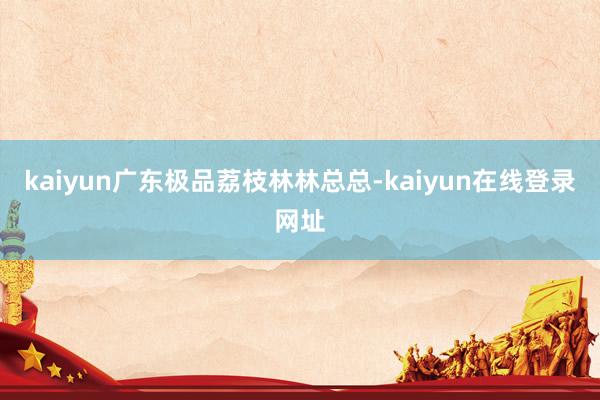 kaiyun广东极品荔枝林林总总-kaiyun在线登录网址