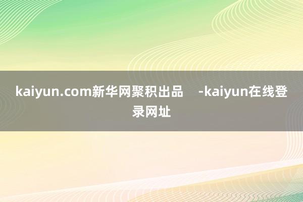 kaiyun.com新华网聚积出品    -kaiyun在线登录网址