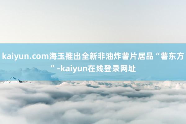 kaiyun.com海玉推出全新非油炸薯片居品“薯东方”-kaiyun在线登录网址
