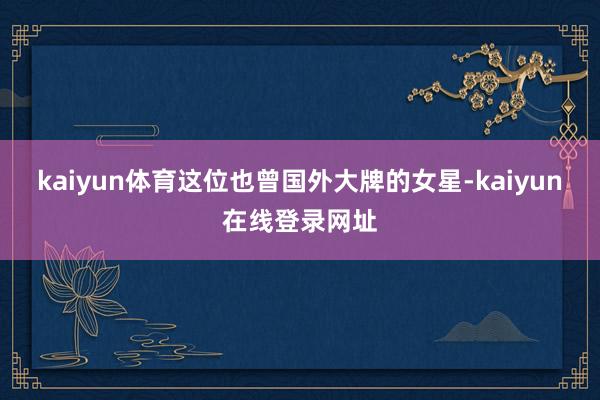 kaiyun体育这位也曾国外大牌的女星-kaiyun在线登录网址