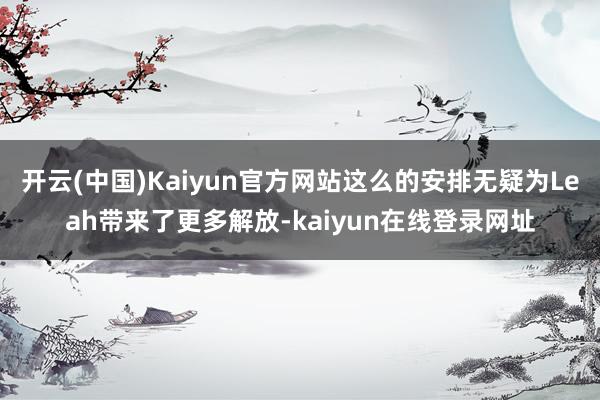 开云(中国)Kaiyun官方网站这么的安排无疑为Leah带来了更多解放-kaiyun在线登录网址