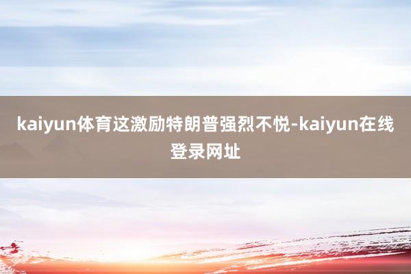 kaiyun体育这激励特朗普强烈不悦-kaiyun在线登录网址
