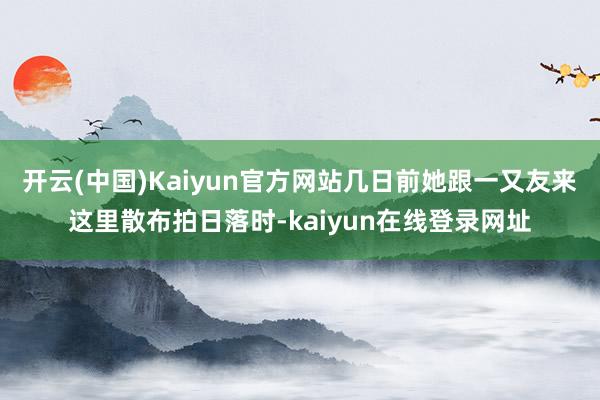开云(中国)Kaiyun官方网站几日前她跟一又友来这里散布拍日落时-kaiyun在线登录网址