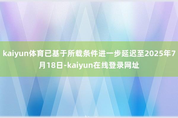 kaiyun体育已基于所载条件进一步延迟至2025年7月18日-kaiyun在线登录网址