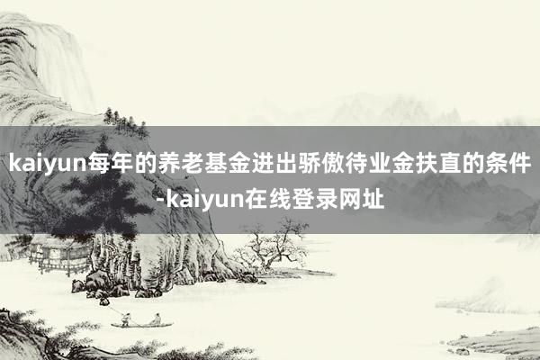 kaiyun每年的养老基金进出骄傲待业金扶直的条件-kaiyun在线登录网址