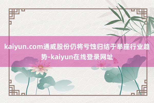 kaiyun.com通威股份仍将亏蚀归结于举座行业趋势-kaiyun在线登录网址
