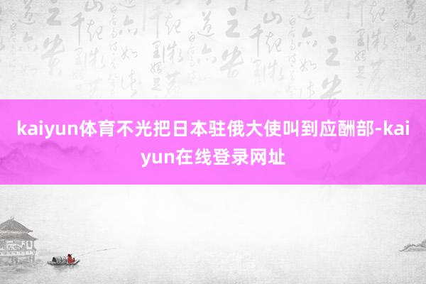 kaiyun体育不光把日本驻俄大使叫到应酬部-kaiyun在线登录网址