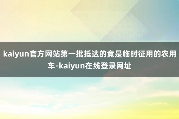 kaiyun官方网站第一批抵达的竟是临时征用的农用车-kaiyun在线登录网址