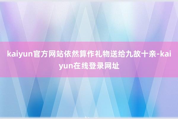 kaiyun官方网站依然算作礼物送给九故十亲-kaiyun在线登录网址