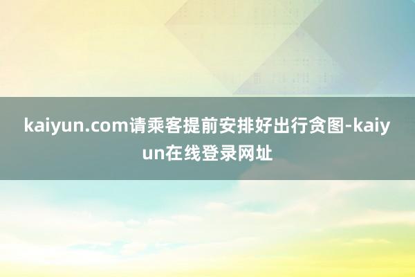 kaiyun.com请乘客提前安排好出行贪图-kaiyun在线登录网址